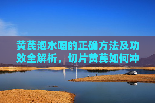 黄芪泡水喝的正确方法及功效全解析，切片黄芪如何冲泡？
