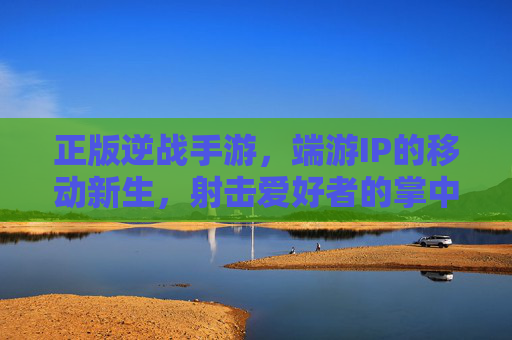 正版逆战手游，端游IP的移动新生，射击爱好者的掌中战场