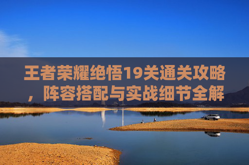 王者荣耀绝悟19关通关攻略，阵容搭配与实战细节全解析