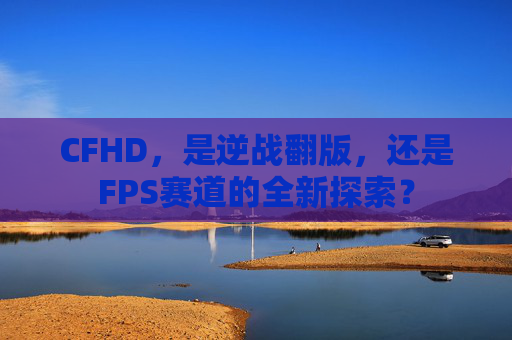 CFHD，是逆战翻版，还是FPS赛道的全新探索？