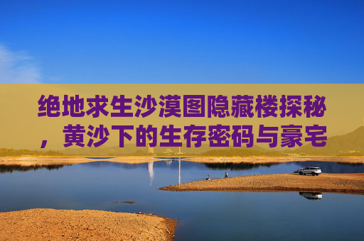 绝地求生沙漠图隐藏楼探秘，黄沙下的生存密码与豪宅名称揭晓