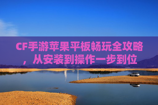 CF手游苹果平板畅玩全攻略，从安装到操作一步到位