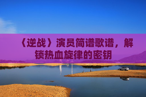 〈逆战〉演员简谱歌谱，解锁热血旋律的密钥