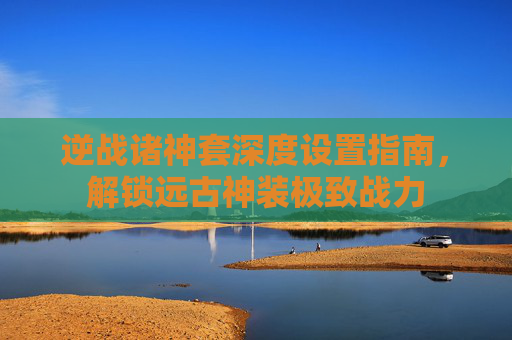 逆战诸神套深度设置指南,解锁远古神装极致战力
