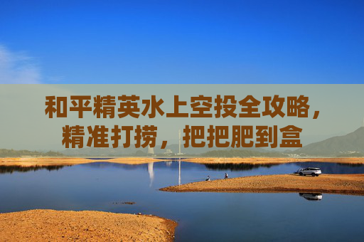 和平精英水上空投全攻略,精准打捞,把把肥到盒