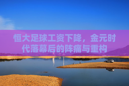 恒大足球工资下降，金元时代落幕后的阵痛与重构