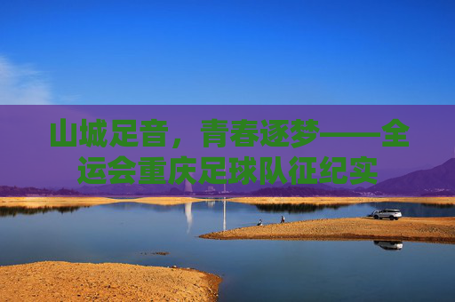 山城足音，青春逐梦——全运会重庆足球队征纪实