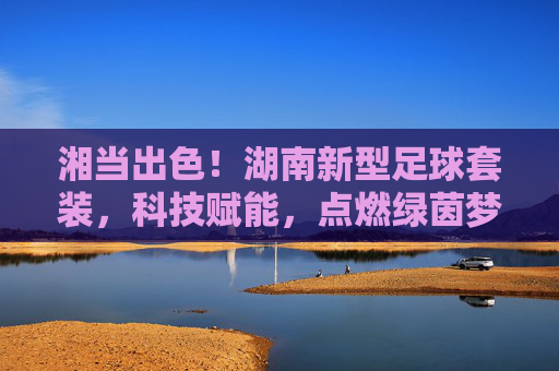 湘当出色！湖南新型足球套装，科技赋能，点燃绿茵梦想