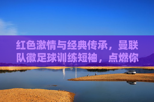 红色激情与经典传承，曼联队徽足球训练短袖，点燃你的红魔信仰