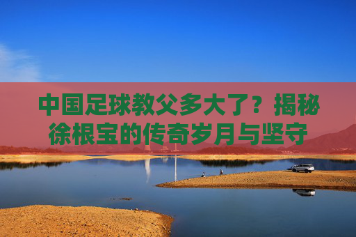 中国足球教父多大了？揭秘徐根宝的传奇岁月与坚守