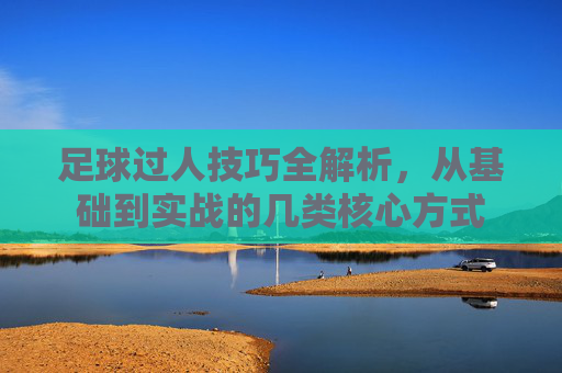 足球过人技巧全解析，从基础到实战的几类核心方式