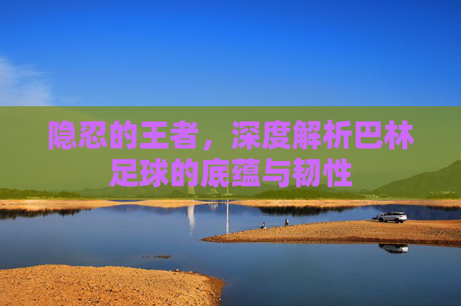 隐忍的王者，深度解析巴林足球的底蕴与韧性