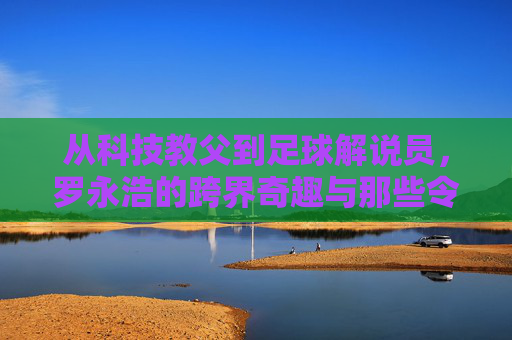 从科技教父到足球解说员，罗永浩的跨界奇趣与那些令人印象深刻的照片