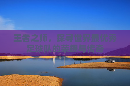王者之师，探寻世界最优秀足球队的荣耀与传奇