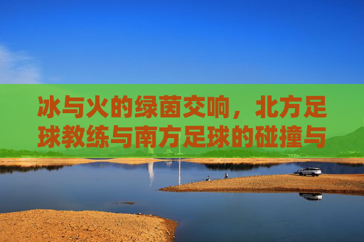 冰与火的绿茵交响，北方足球教练与南方足球的碰撞与融合