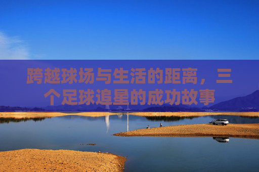 跨越球场与生活的距离，三个足球追星的成功故事