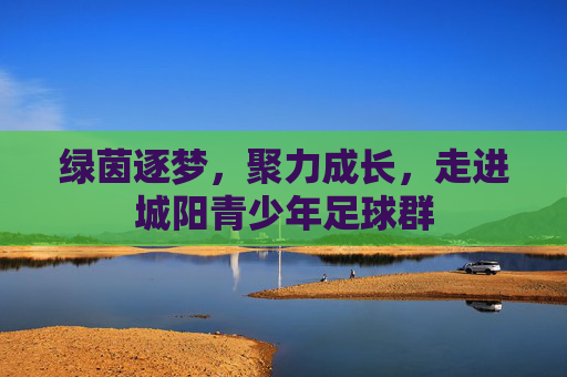 绿茵逐梦，聚力成长，走进城阳青少年足球群