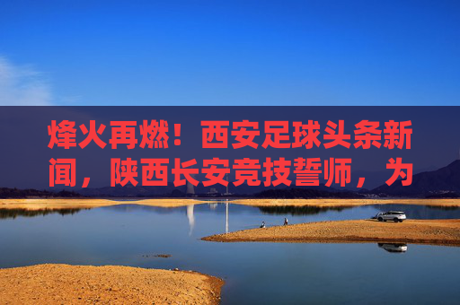 烽火再燃！西安足球头条新闻，陕西长安竞技誓师，为足球城荣耀而战