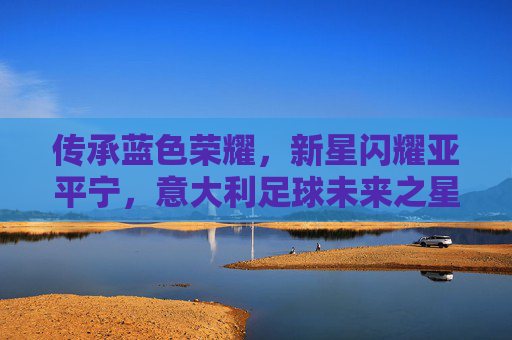 传承蓝色荣耀，新星闪耀亚平宁，意大利足球未来之星宣传
