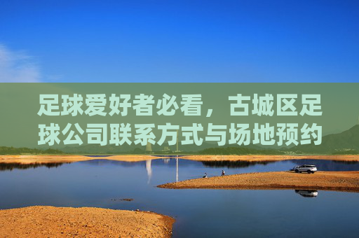 足球爱好者必看，古城区足球公司联系方式与场地预约全攻略