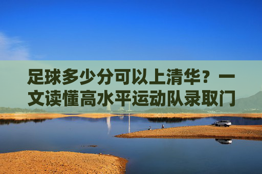 足球多少分可以上清华？一文读懂高水平运动队录取门槛