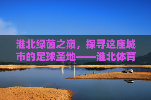 淮北绿茵之巅，探寻这座城市的足球圣地——淮北体育中心