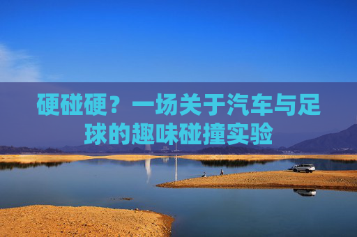 硬碰硬？一场关于汽车与足球的趣味碰撞实验