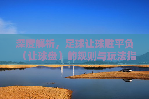 深度解析，足球让球胜平负（让球盘）的规则与玩法指南