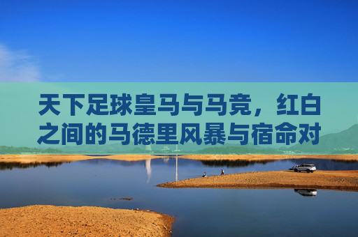 天下足球皇马与马竞，红白之间的马德里风暴与宿命对决