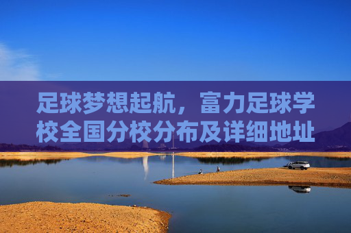 足球梦想起航，富力足球学校全国分校分布及详细地址指南