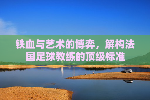铁血与艺术的博弈，解构法国足球教练的顶级标准