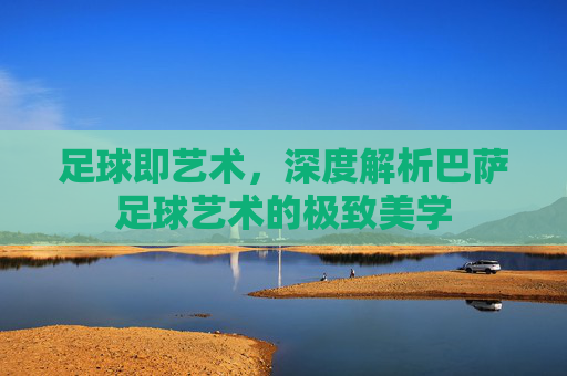 足球即艺术，深度解析巴萨足球艺术的极致美学