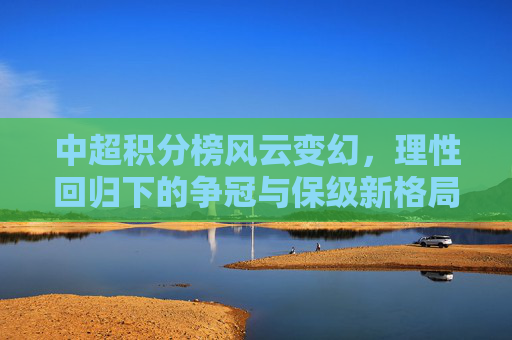 中超积分榜风云变幻，理性回归下的争冠与保级新格局