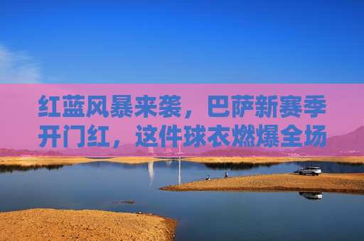 红蓝风暴来袭，巴萨新赛季开门红，这件球衣燃爆全场！
