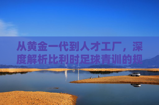 从黄金一代到人才工厂，深度解析比利时足球青训的规模化奇迹
