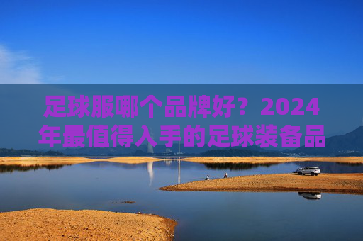 足球服哪个品牌好？2024年最值得入手的足球装备品牌全攻略