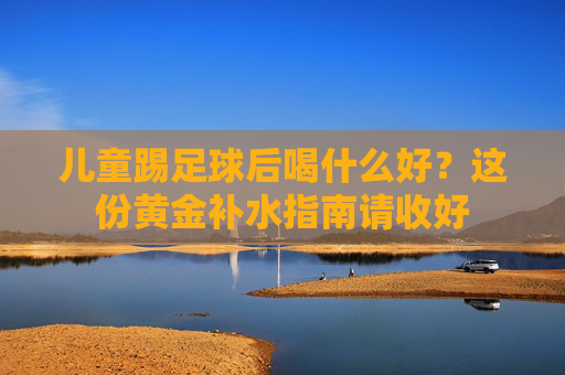 儿童踢足球后喝什么好？这份黄金补水指南请收好