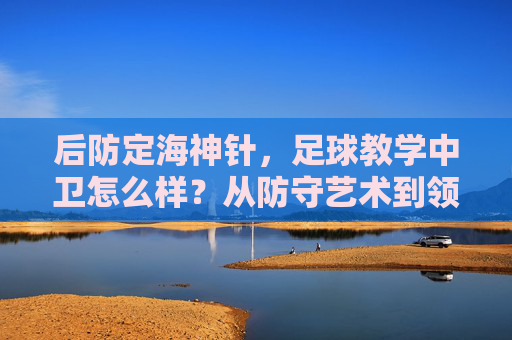 后防定海神针，足球教学中卫怎么样？从防守艺术到领袖气质的全面解析