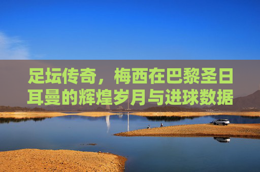 足坛传奇，梅西在巴黎圣日耳曼的辉煌岁月与进球数据回顾
