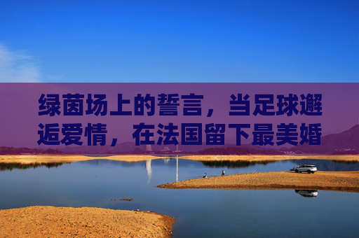 绿茵场上的誓言，当足球邂逅爱情，在法国留下最美婚纱照
