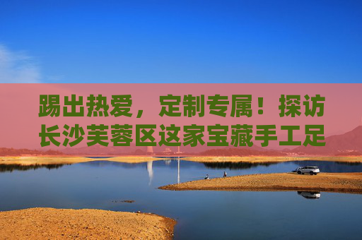 踢出热爱，定制专属！探访长沙芙蓉区这家宝藏手工足球套装店