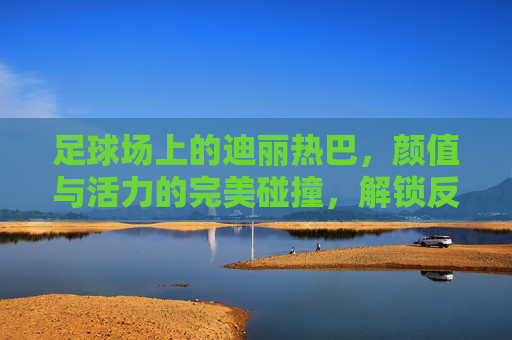 足球场上的迪丽热巴，颜值与活力的完美碰撞，解锁反差萌新姿势