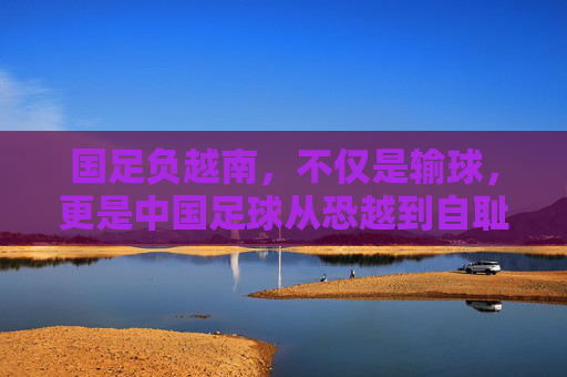 国足负越南，不仅是输球，更是中国足球从恐越到自耻的沉痛转折