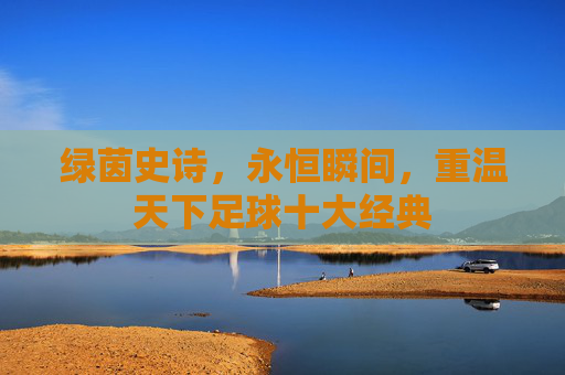 绿茵史诗，永恒瞬间，重温天下足球十大经典