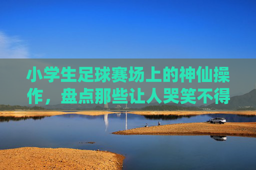 小学生足球赛场上的神仙操作，盘点那些让人哭笑不得的奇葩新闻