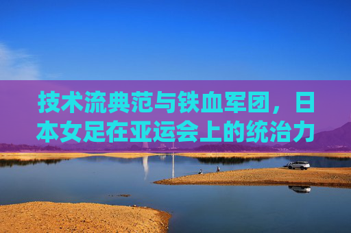技术流典范与铁血军团，日本女足在亚运会上的统治力与传承