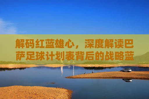 解码红蓝雄心，深度解读巴萨足球计划表背后的战略蓝图