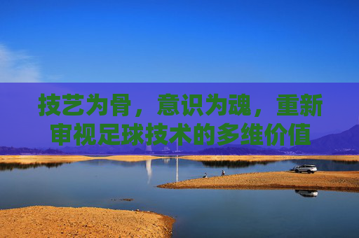 技艺为骨，意识为魂，重新审视足球技术的多维价值