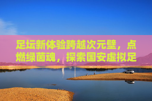 足坛新体验跨越次元壁，点燃绿茵魂，探索国安虚拟足球的数字魅力
