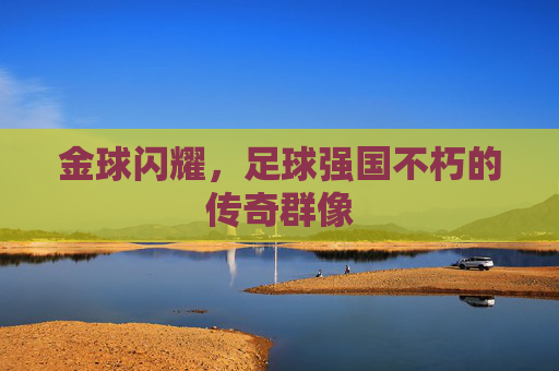 金球闪耀，足球强国不朽的传奇群像